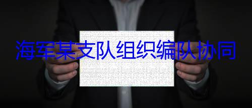 海军某支队组织编队协同训练